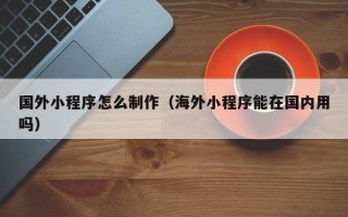 汉川国外小程序怎么制作（海外小程序能在国内用吗）