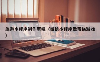 汉川旅游小程序制作蛋糕（微信小程序做蛋糕游戏）